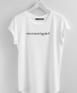 Why Is It Only Art If You Like It TShirts